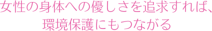 女性の身体への優しさを追求すれば、環境保護にもつながる